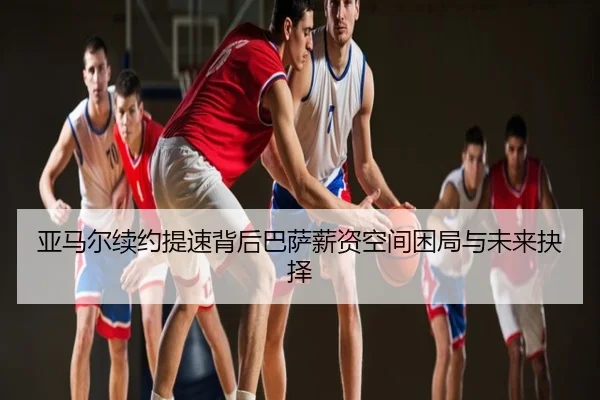 亚马尔续约提速背后巴萨薪资空间困局与未来抉择