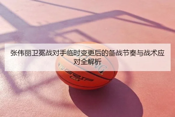 张伟丽卫冕战对手临时变更后的备战节奏与战术应对全解析