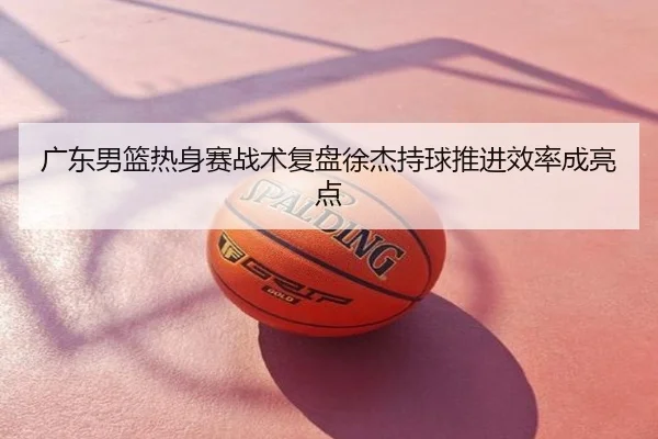 广东男篮热身赛战术复盘徐杰持球推进效率成亮点