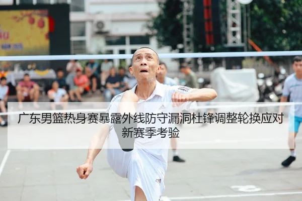 广东男篮热身赛暴露外线防守漏洞杜锋调整轮换应对新赛季考验